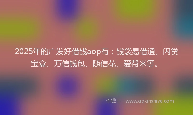 2025年的广发好借钱aop有：钱袋易借通、闪贷宝盒、万信钱包、随信花、爱帮米等。