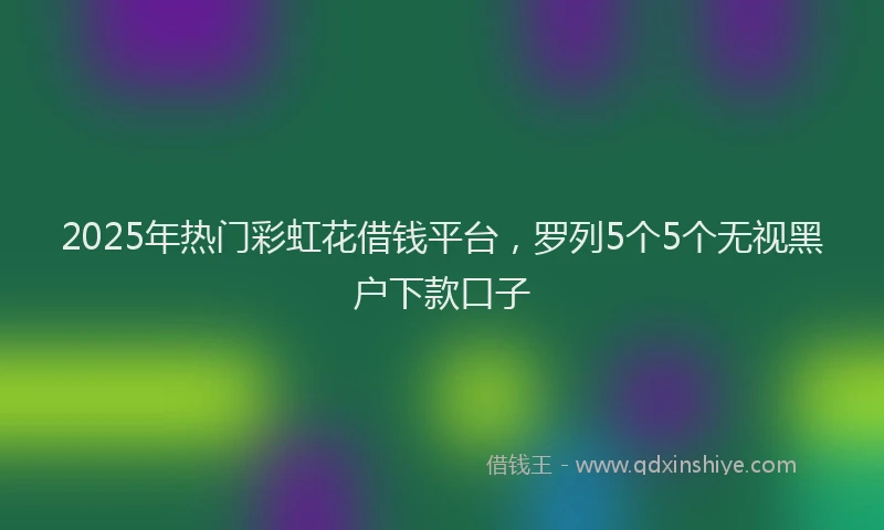 2025年热门彩虹花借钱平台，罗列5个5个无视黑户下款口子