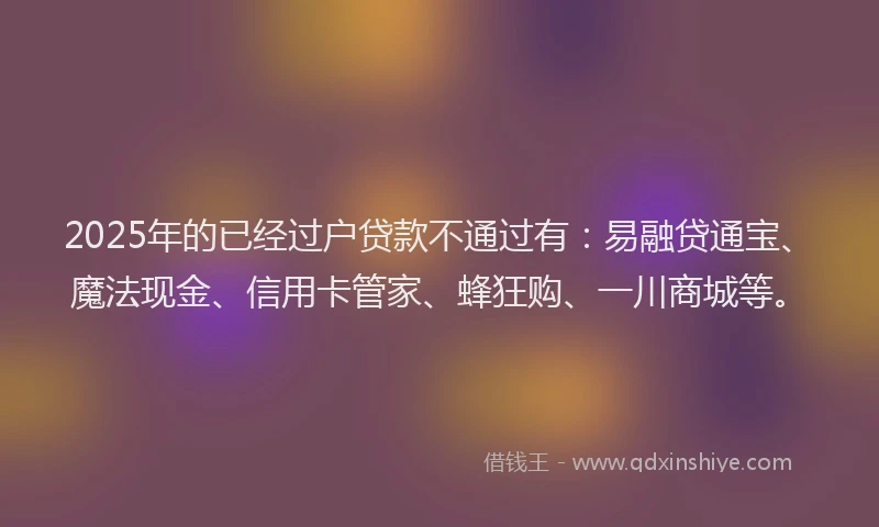 2025年的已经过户贷款不通过有：易融贷通宝、魔法现金、信用卡管家、蜂狂购、一川商城等。