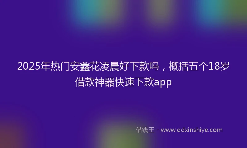 2025年热门安鑫花凌晨好下款吗，概括五个18岁借款神器快速下款app