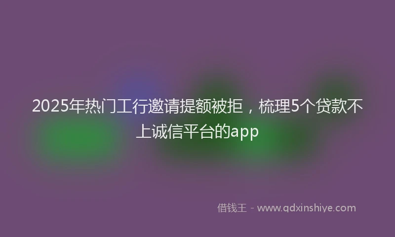 2025年热门工行邀请提额被拒，梳理5个贷款不上诚信平台的app