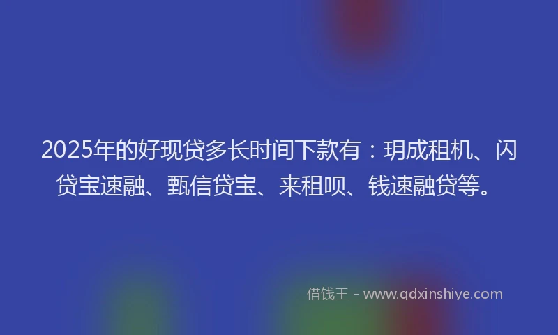 2025年的好现贷多长时间下款有：玥成租机、闪贷宝速融、甄信贷宝、来租呗、钱速融贷等。