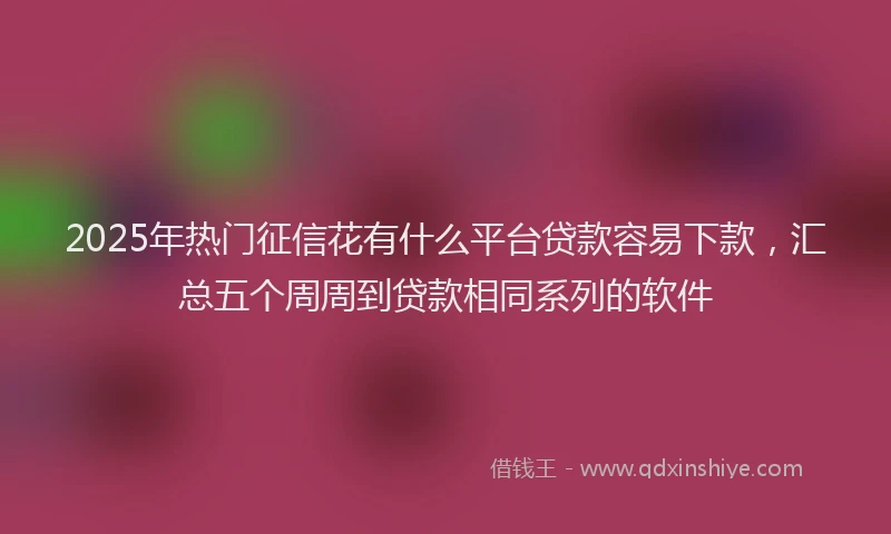 2025年热门征信花有什么平台贷款容易下款，汇总五个周周到贷款相同系列的软件