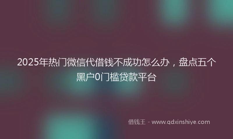 2025年热门微信代借钱不成功怎么办，盘点五个黑户0门槛贷款平台