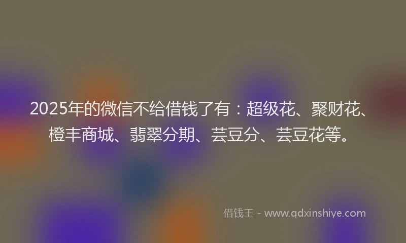 2025年的微信不给借钱了有：超级花、聚财花、橙丰商城、翡翠分期、芸豆分、芸豆花等。