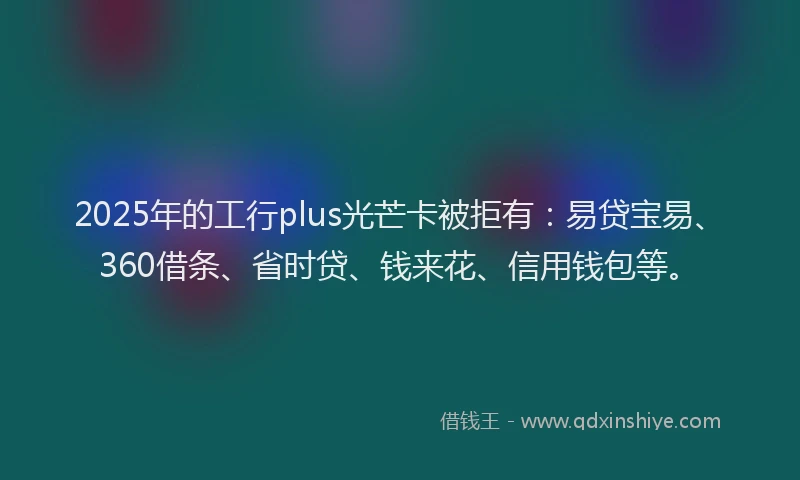 2025年的工行plus光芒卡被拒有：易贷宝易、360借条、省时贷、钱来花、信用钱包等。