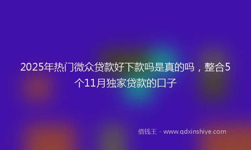 2025年热门微众贷款好下款吗是真的吗，整合5个11月独家贷款的口子