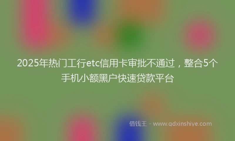 2025年热门工行etc信用卡审批不通过，整合5个手机小额黑户快速贷款平台