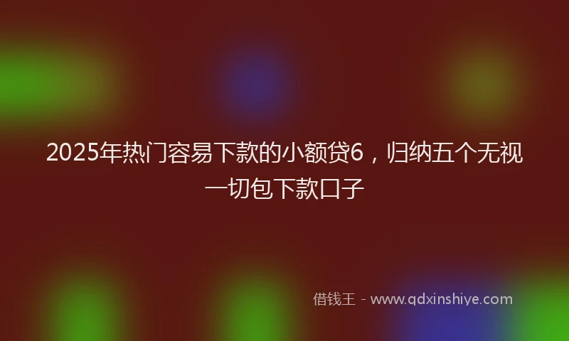 2025年热门容易下款的小额贷6，归纳五个无视一切包下款口子
