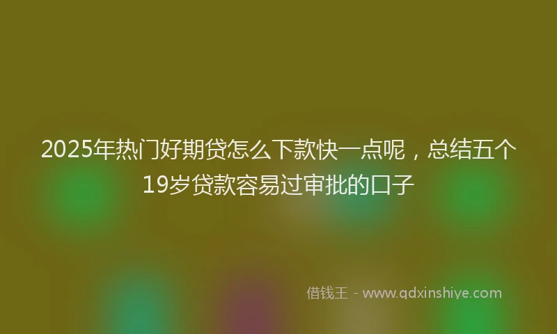 2025年热门好期贷怎么下款快一点呢，总结五个19岁贷款容易过审批的口子