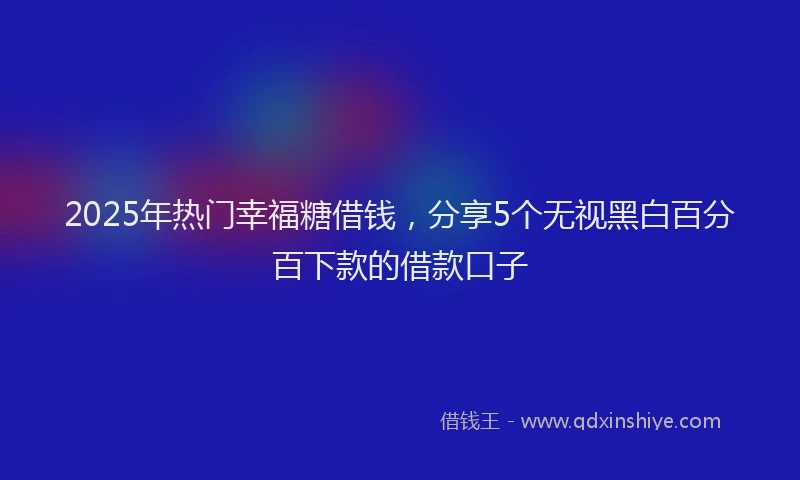 2025年热门幸福糖借钱，分享5个无视黑白百分百下款的借款口子
