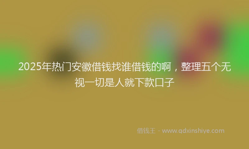 2025年热门安徽借钱找谁借钱的啊，整理五个无视一切是人就下款口子