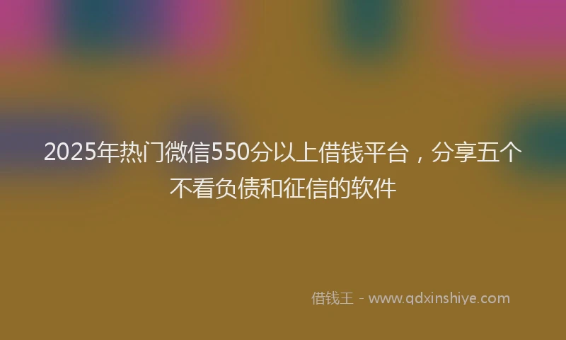 2025年热门微信550分以上借钱平台，分享五个不看负债和征信的软件