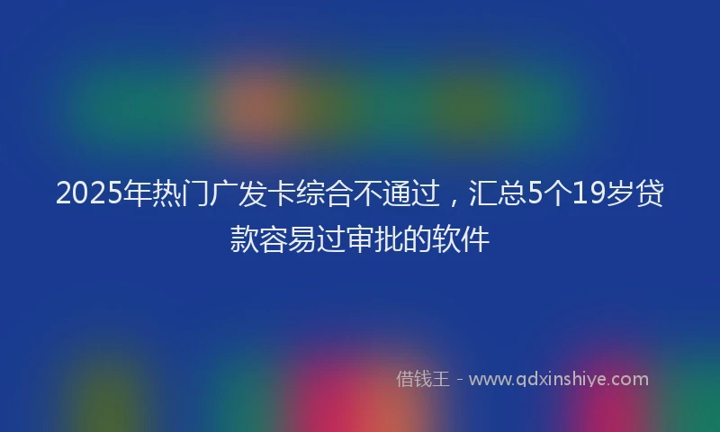 2025年热门广发卡综合不通过，汇总5个19岁贷款容易过审批的软件