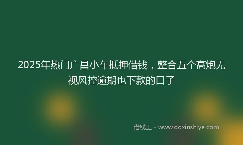2025年热门广昌小车抵押借钱，整合五个高炮无视风控逾期也下款的口子