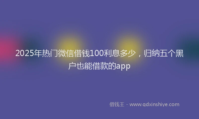 2025年热门微信借钱100利息多少，归纳五个黑户也能借款的app