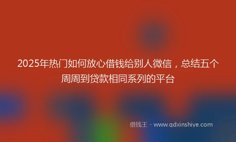 2025年热门如何放心借钱给别人微信，总结五个周周到贷款相同系列的平台