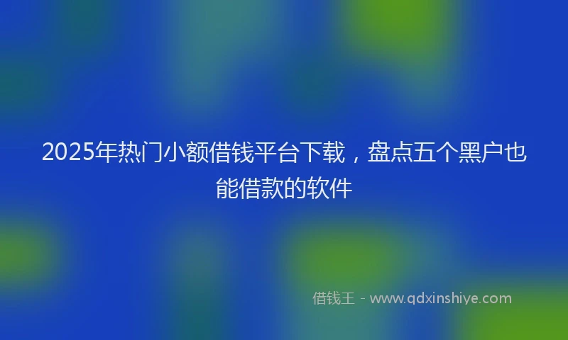 2025年热门小额借钱平台下载，盘点五个黑户也能借款的软件