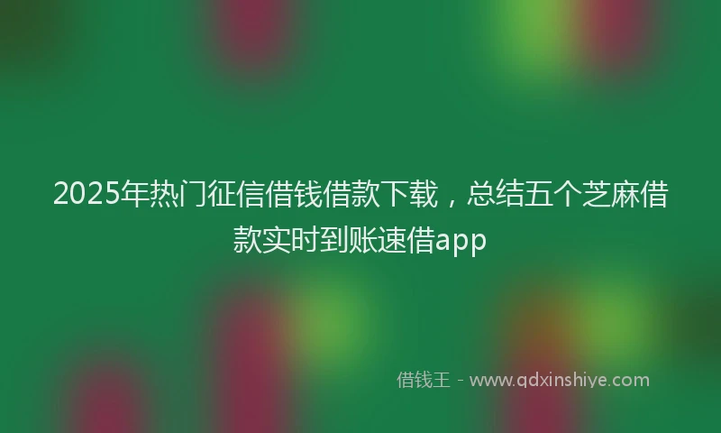2025年热门征信借钱借款下载，总结五个芝麻借款实时到账速借app