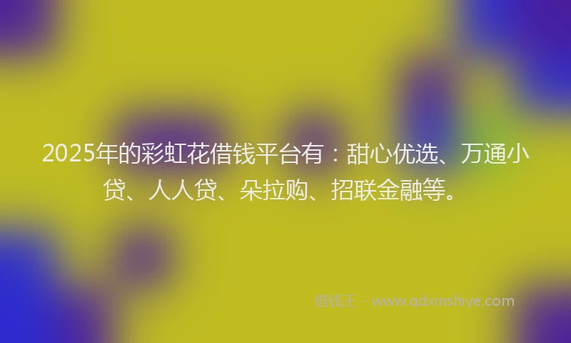 2025年的彩虹花借钱平台有：甜心优选、万通小贷、人人贷、朵拉购、招联金融等。