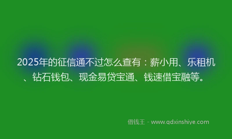 2025年的征信通不过怎么查有：薪小用、乐租机、钻石钱包、现金易贷宝通、钱速借宝融等。