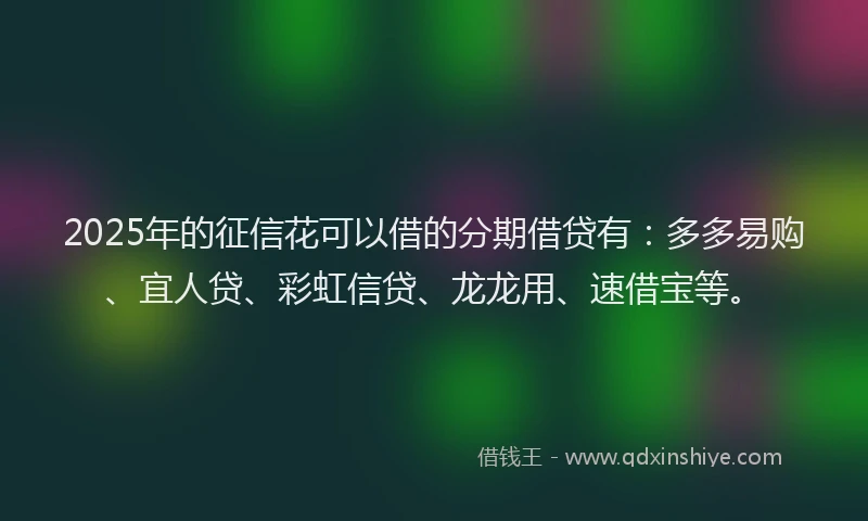 2025年的征信花可以借的分期借贷有：多多易购、宜人贷、彩虹信贷、龙龙用、速借宝等。