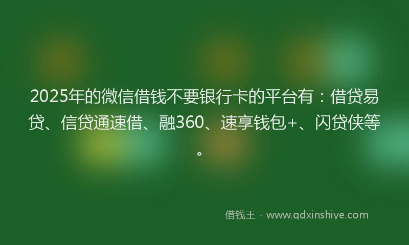 2025年的微信借钱不要银行卡的平台有：借贷易贷、信贷通速借、融360、速享钱包+、闪贷侠等。