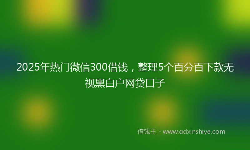 2025年热门微信300借钱，整理5个百分百下款无视黑白户网贷口子