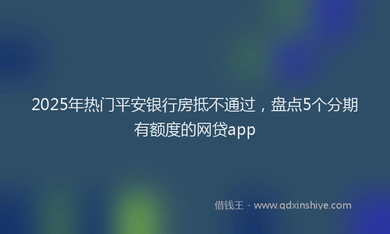 2025年热门平安银行房抵不通过，盘点5个分期有额度的网贷app