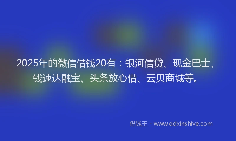 2025年的微信借钱20有：银河信贷、现金巴士、钱速达融宝、头条放心借、云贝商城等。