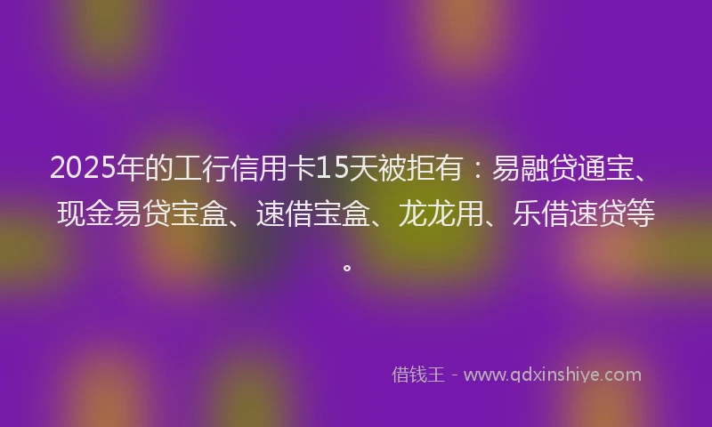 2025年的工行信用卡15天被拒有：易融贷通宝、现金易贷宝盒、速借宝盒、龙龙用、乐借速贷等。