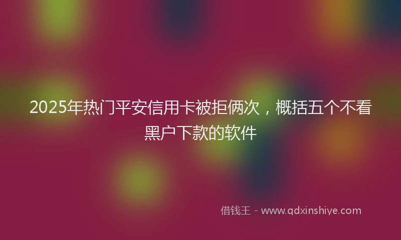 2025年热门平安信用卡被拒俩次，概括五个不看黑户下款的软件