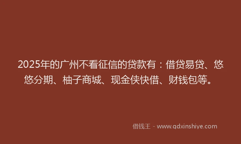 2025年的广州不看征信的贷款有：借贷易贷、悠悠分期、柚子商城、现金侠快借、财钱包等。