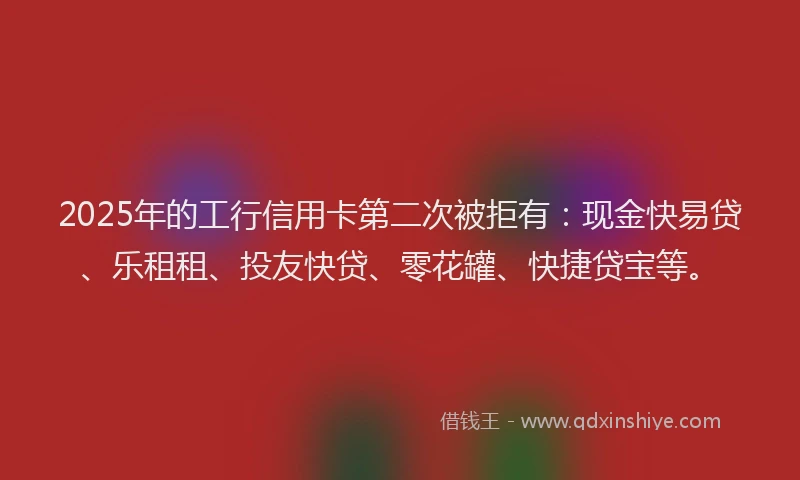 2025年的工行信用卡第二次被拒有：现金快易贷、乐租租、投友快贷、零花罐、快捷贷宝等。