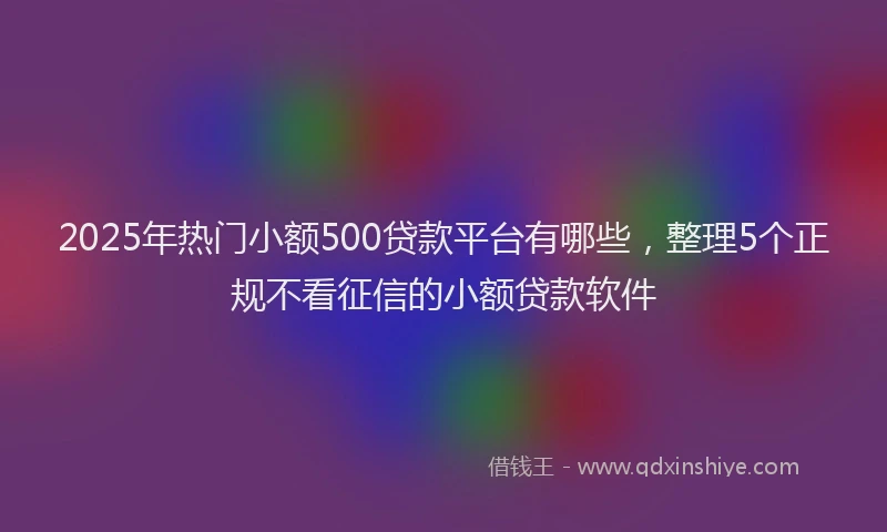2025年热门小额500贷款平台有哪些，整理5个正规不看征信的小额贷款软件