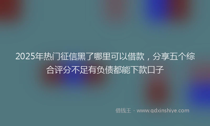 2025年热门征信黑了哪里可以借款，分享五个综合评分不足有负债都能下款口子