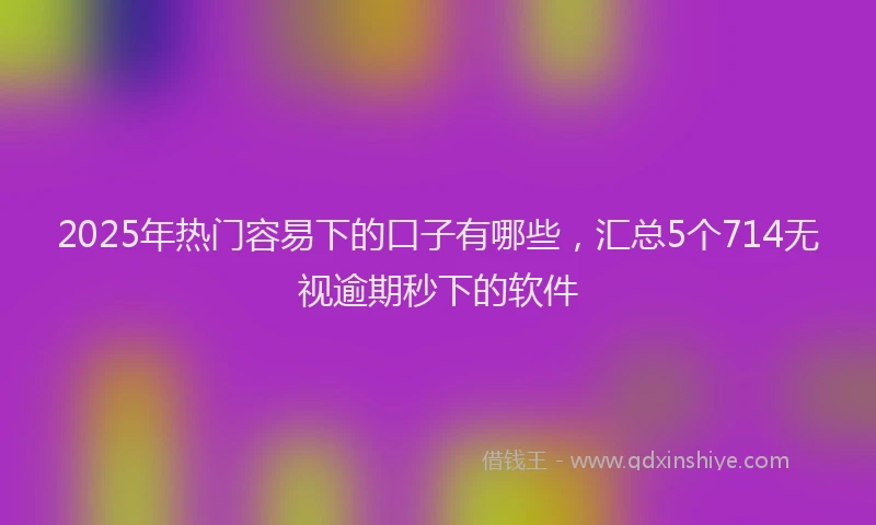 2025年热门容易下的口子有哪些，汇总5个714无视逾期秒下的软件