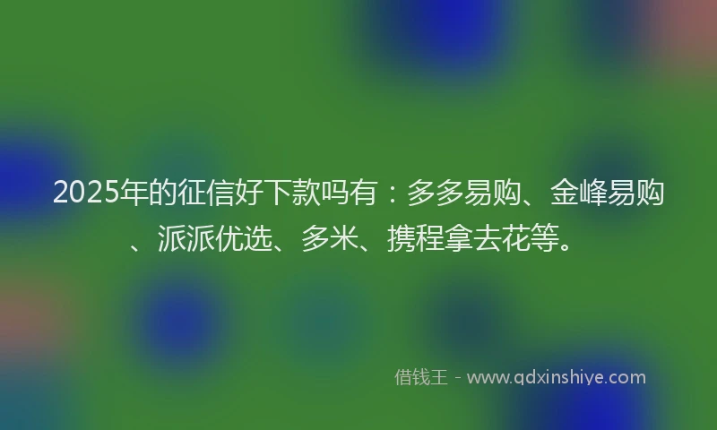 2025年的征信好下款吗有：多多易购、金峰易购、派派优选、多米、携程拿去花等。