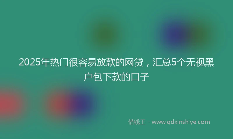 2025年热门很容易放款的网贷，汇总5个无视黑户包下款的口子