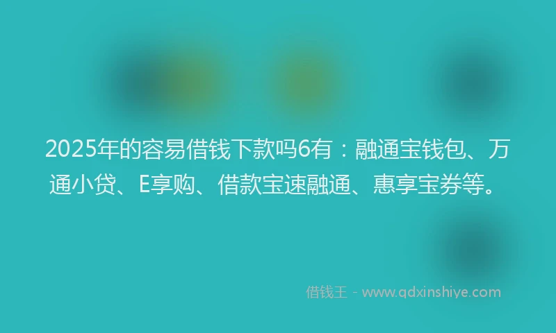2025年的容易借钱下款吗6有：融通宝钱包、万通小贷、E享购、借款宝速融通、惠享宝券等。