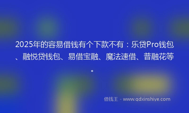 2025年的容易借钱有个下款不有：乐贷Pro钱包、融悦贷钱包、易借宝融、魔法速借、普融花等。