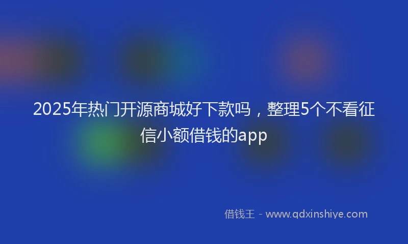 2025年热门开源商城好下款吗，整理5个不看征信小额借钱的app