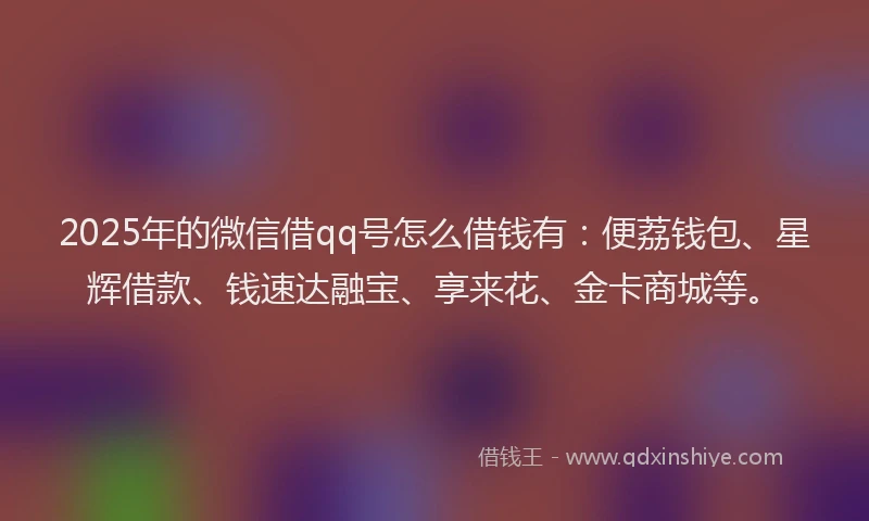 2025年的微信借qq号怎么借钱有：便荔钱包、星辉借款、钱速达融宝、享来花、金卡商城等。