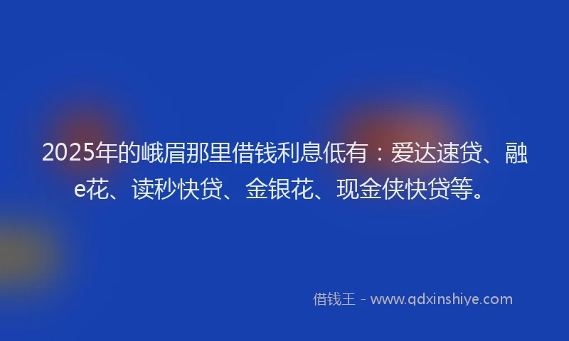 2025年的峨眉那里借钱利息低有：爱达速贷、融e花、读秒快贷、金银花、现金侠快贷等。