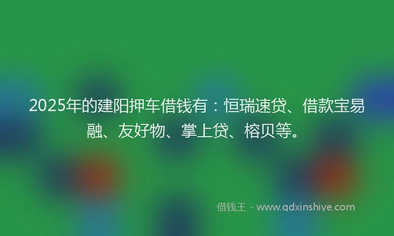 2025年的建阳押车借钱有：恒瑞速贷、借款宝易融、友好物、掌上贷、榕贝等。
