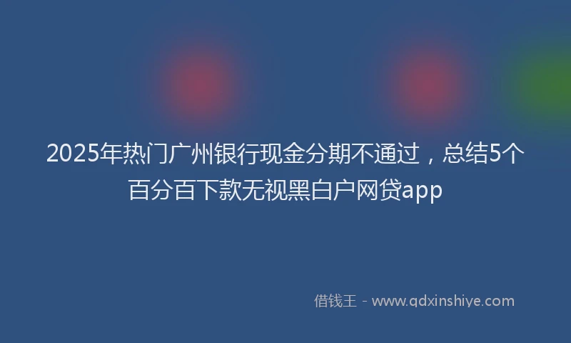 2025年热门广州银行现金分期不通过，总结5个百分百下款无视黑白户网贷app