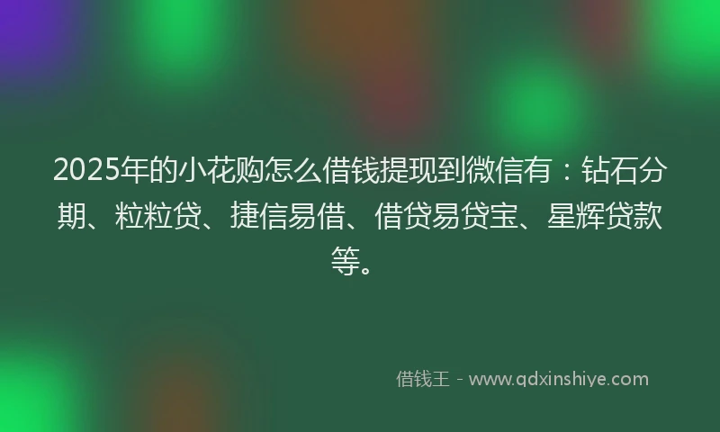 2025年的小花购怎么借钱提现到微信有：钻石分期、粒粒贷、捷信易借、借贷易贷宝、星辉贷款等。
