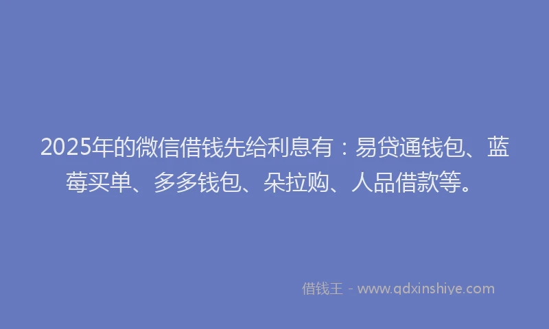 2025年的微信借钱先给利息有：易贷通钱包、蓝莓买单、多多钱包、朵拉购、人品借款等。
