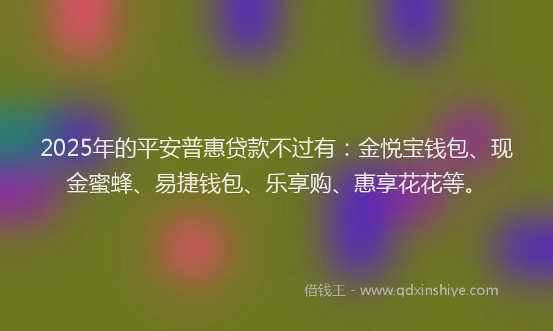 2025年的平安普惠贷款不过有：金悦宝钱包、现金蜜蜂、易捷钱包、乐享购、惠享花花等。