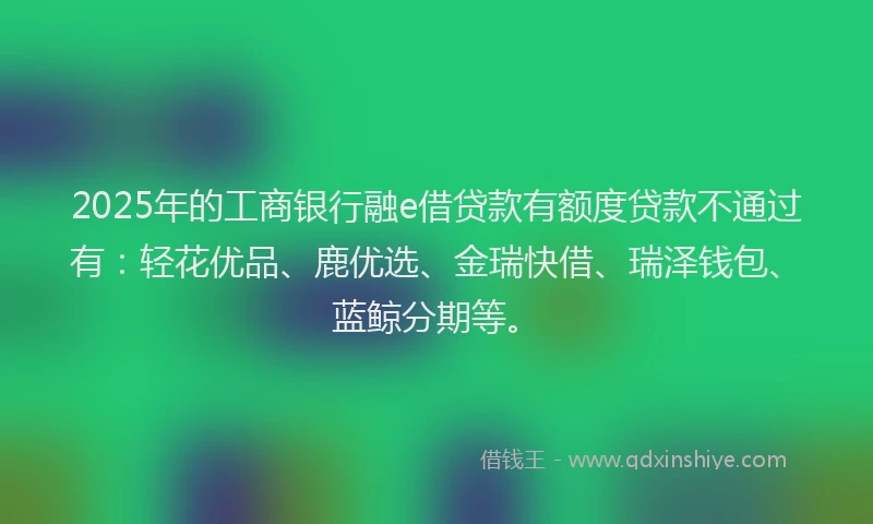 2025年的工商银行融e借贷款有额度贷款不通过有：轻花优品、鹿优选、金瑞快借、瑞泽钱包、蓝鲸分期等。